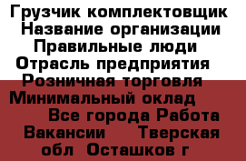 Грузчик-комплектовщик › Название организации ­ Правильные люди › Отрасль предприятия ­ Розничная торговля › Минимальный оклад ­ 30 000 - Все города Работа » Вакансии   . Тверская обл.,Осташков г.